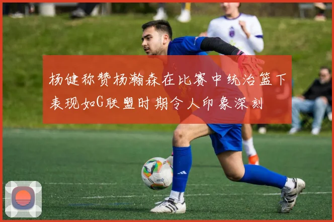 杨健称赞杨瀚森在比赛中统治篮下表现如G联盟时期令人印象深刻