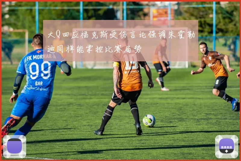大Q回应福克斯受伤言论强调朱霍勒迪同样能掌控比赛局势