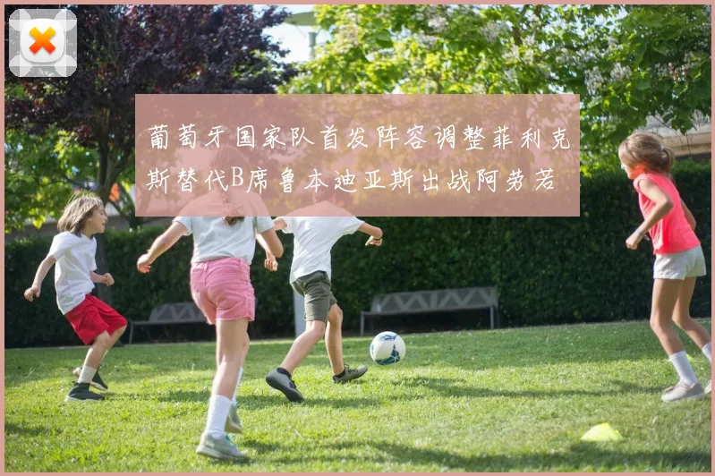 葡萄牙国家队首发阵容调整菲利克斯替代B席鲁本迪亚斯出战阿劳若