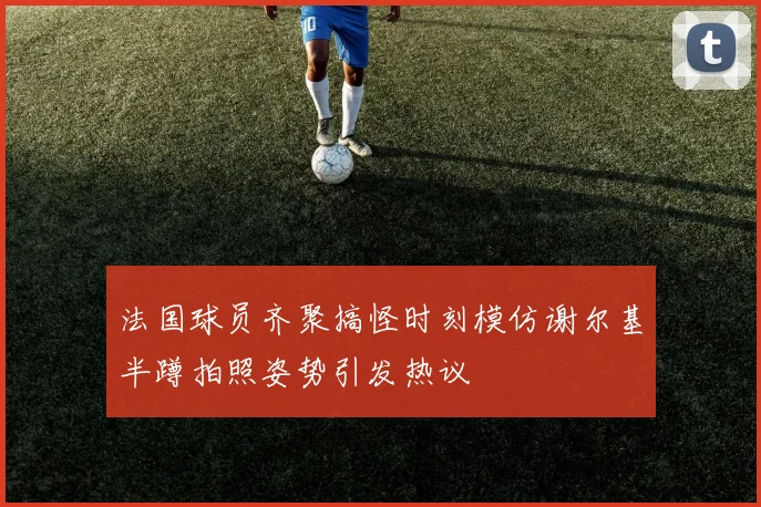 法国球员齐聚搞怪时刻模仿谢尔基半蹲拍照姿势引发热议