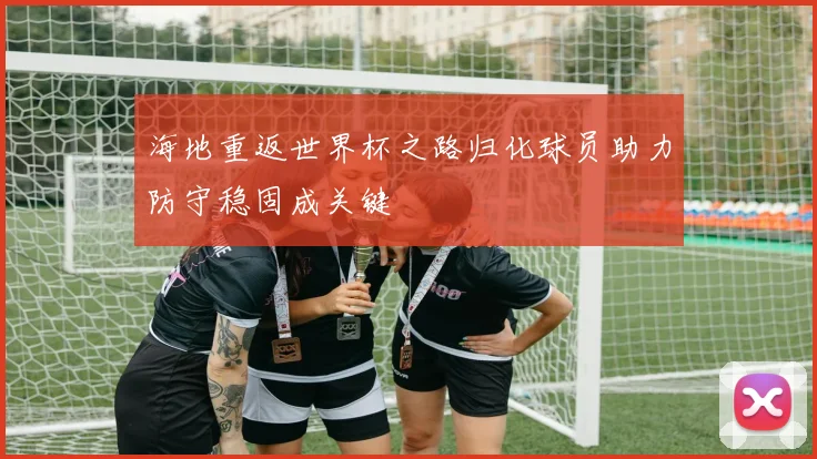 海地重返世界杯之路归化球员助力防守稳固成关键