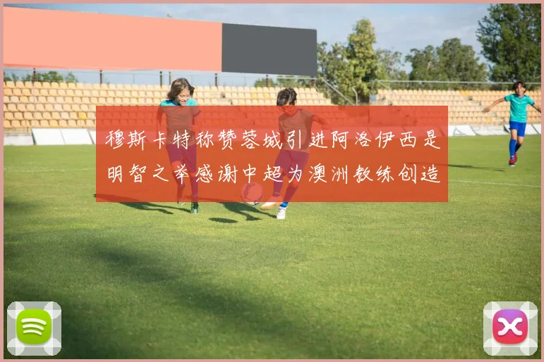 穆斯卡特称赞蓉城引进阿洛伊西是明智之举感谢中超为澳洲教练创造机会