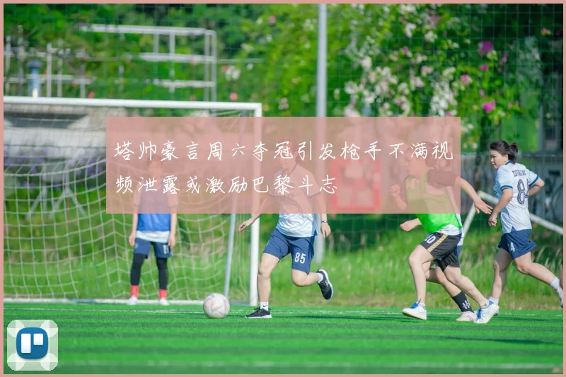 塔帅豪言周六夺冠引发枪手不满视频泄露或激励巴黎斗志