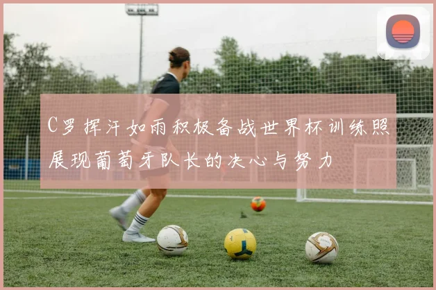 C罗挥汗如雨积极备战世界杯训练照展现葡萄牙队长的决心与努力