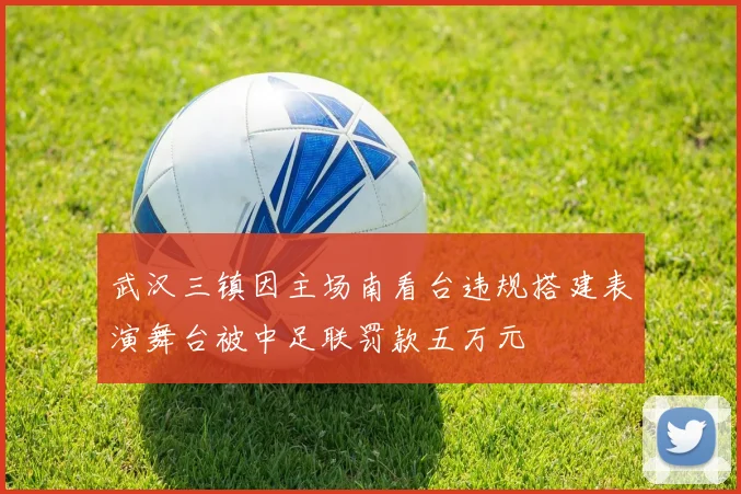 武汉三镇因主场南看台违规搭建表演舞台被中足联罚款五万元