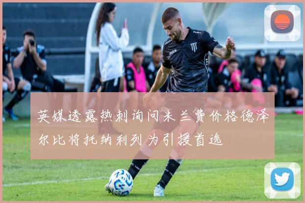 英媒透露热刺询问米兰费价格德泽尔比将托纳利列为引援首选