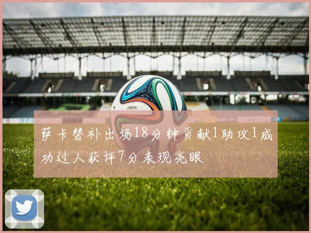 萨卡替补出场18分钟贡献1助攻1成功过人获评7分表现亮眼