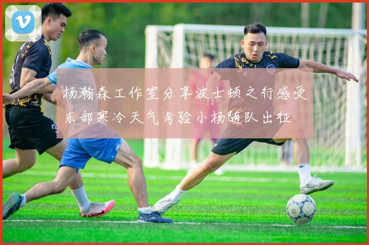 杨瀚森工作室分享波士顿之行感受东部寒冷天气考验小杨随队出征