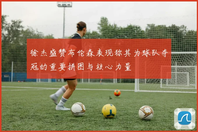 徐杰盛赞布伦森表现称其为球队夺冠的重要拼图与核心力量