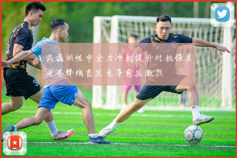 武磊训练中全力冲刺提升对抗强度海港锋线首发竞争愈发激烈