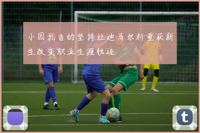 小因扎吉的坚持让迪马尔科重获新生改变职业生涯轨迹