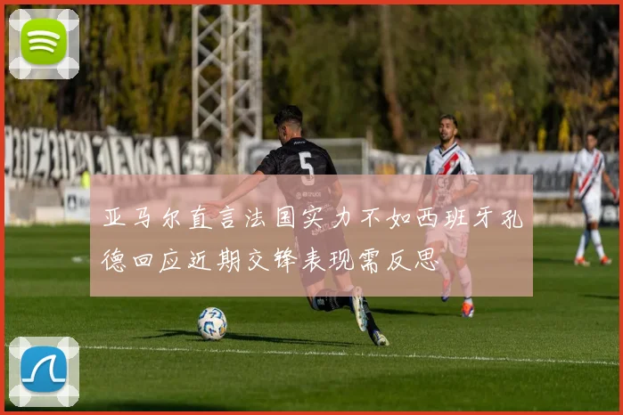 亚马尔直言法国实力不如西班牙孔德回应近期交锋表现需反思