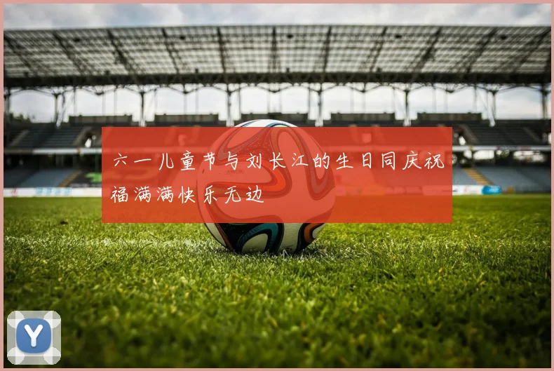 六一儿童节与刘长江的生日同庆祝福满满快乐无边