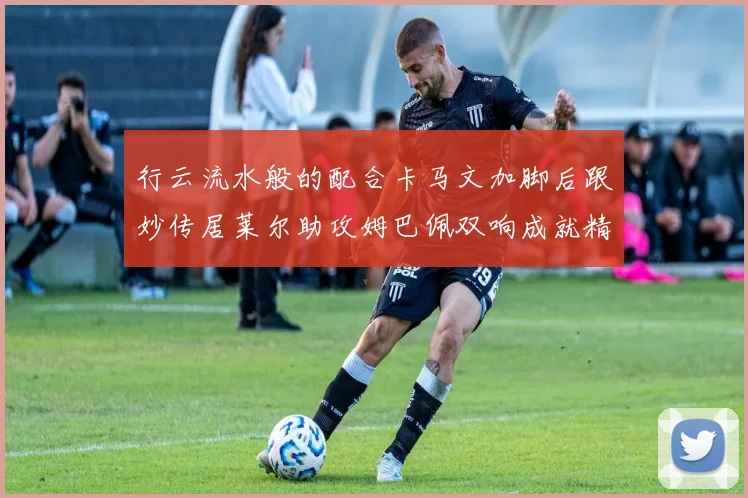 行云流水般的配合卡马文加脚后跟妙传居莱尔助攻姆巴佩双响成就精彩瞬间