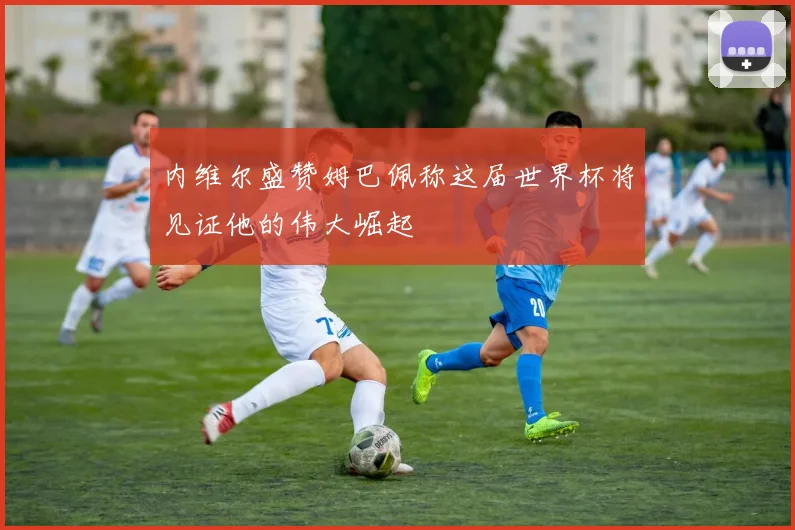内维尔盛赞姆巴佩称这届世界杯将见证他的伟大崛起
