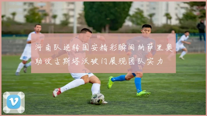 河南队逆转国安精彩瞬间纳萨里奥助攻古斯塔沃破门展现团队实力