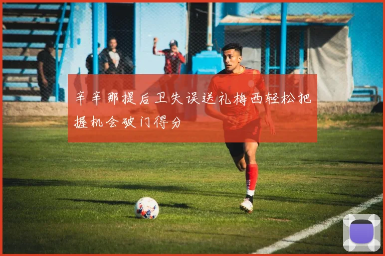 辛辛那提后卫失误送礼梅西轻松把握机会破门得分