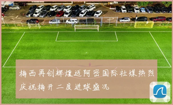 梅西再创辉煌迈阿密国际社媒热烈庆祝梅开二度进球盛况