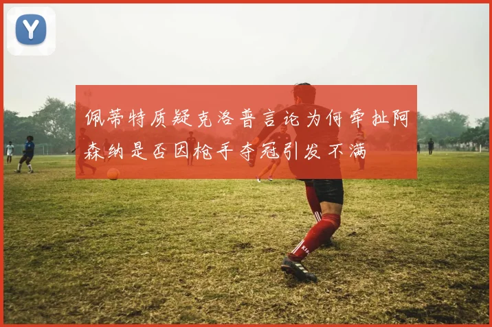 佩蒂特质疑克洛普言论为何牵扯阿森纳是否因枪手夺冠引发不满
