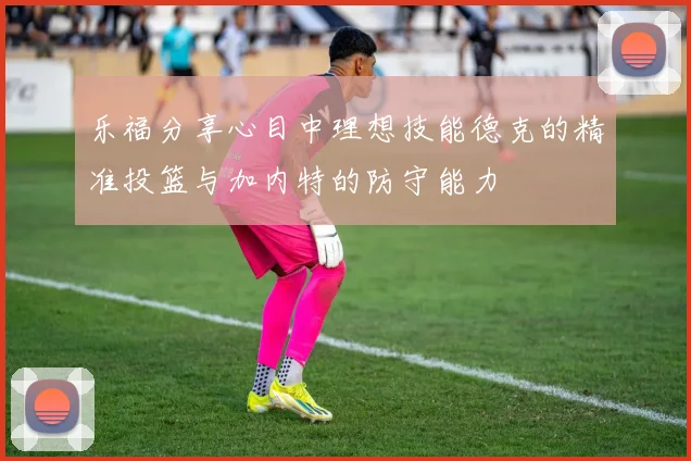 乐福分享心目中理想技能德克的精准投篮与加内特的防守能力