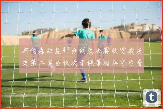 布伦森狂轰45分创总决赛收官战历史第二高分仅次于佩蒂特和字母哥