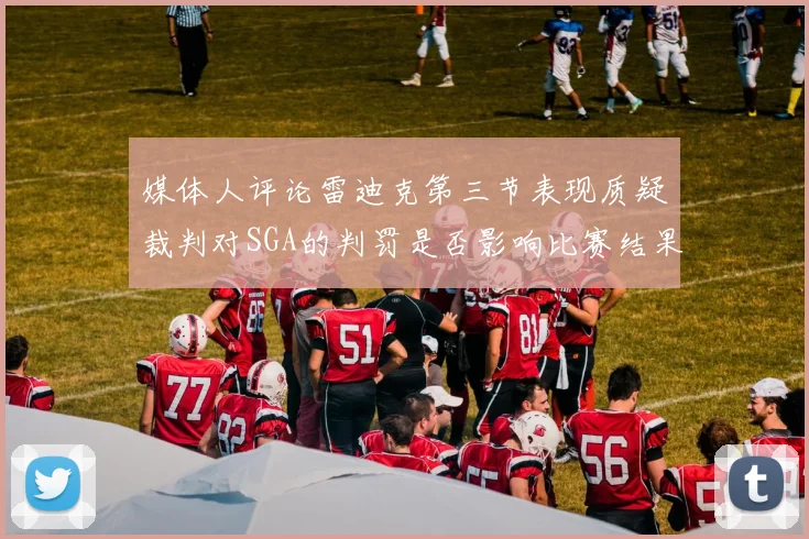 媒体人评论雷迪克第三节表现质疑裁判对SGA的判罚是否影响比赛结果